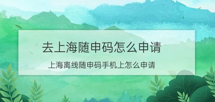 去上海随申码怎么申请 上海离线随申码手机上怎么申请？